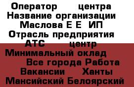 Оператор Call-центра › Название организации ­ Маслова Е Е, ИП › Отрасль предприятия ­ АТС, call-центр › Минимальный оклад ­ 20 000 - Все города Работа » Вакансии   . Ханты-Мансийский,Белоярский г.